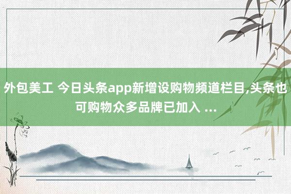 外包美工 今日头条app新增设购物频道栏目,头条也可购物众多品牌已加入 ...