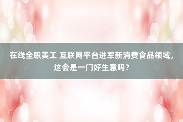 在线全职美工 互联网平台进军新消费食品领域，这会是一门好生意吗？