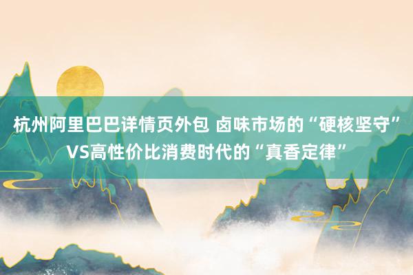 杭州阿里巴巴详情页外包 卤味市场的“硬核坚守”VS高性价比消费时代的“真香定律”