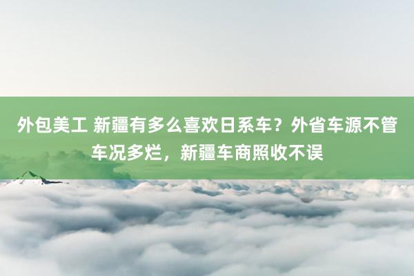 外包美工 新疆有多么喜欢日系车？外省车源不管车况多烂，新疆车商照收不误