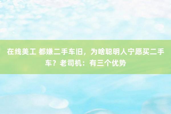 在线美工 都嫌二手车旧，为啥聪明人宁愿买二手车？老司机：有三个优势