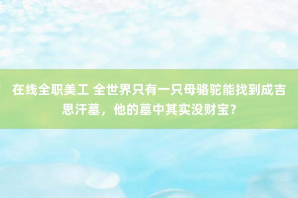 在线全职美工 全世界只有一只母骆驼能找到成吉思汗墓，他的墓中其实没财宝？