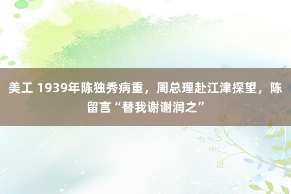 美工 1939年陈独秀病重，周总理赴江津探望，陈留言“替我谢谢润之”