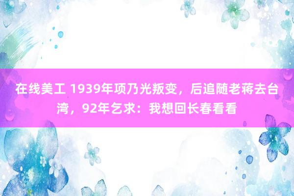 在线美工 1939年项乃光叛变，后追随老蒋去台湾，92年乞求：我想回长春看看