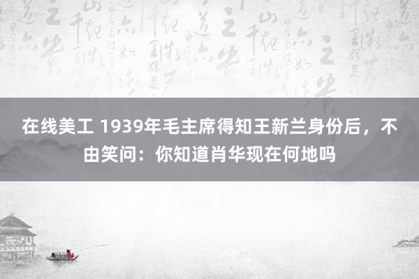 在线美工 1939年毛主席得知王新兰身份后，不由笑问：你知道肖华现在何地吗