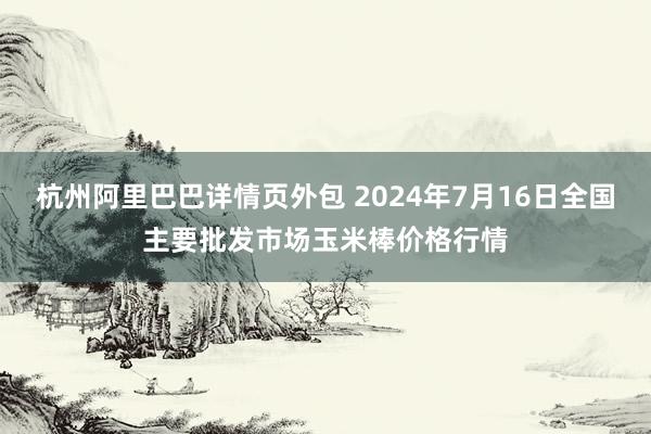 杭州阿里巴巴详情页外包 2024年7月16日全国主要批发市场玉米棒价格行情