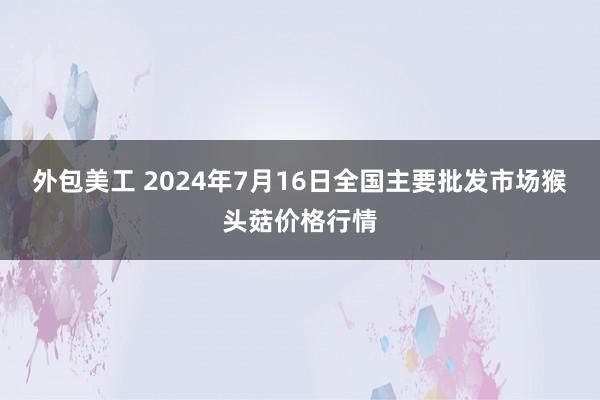 外包美工 2024年7月16日全国主要批发市场猴头菇价格行情