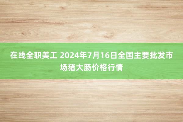 在线全职美工 2024年7月16日全国主要批发市场猪大肠价格行情