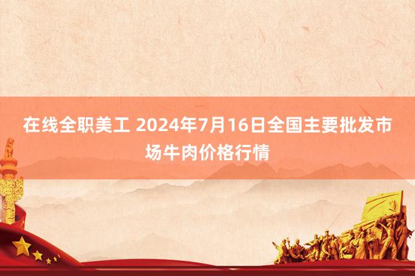 在线全职美工 2024年7月16日全国主要批发市场牛肉价格行情