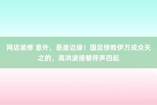 网店装修 意外，悬崖边缘！国足惨败伊万成众矢之的，高洪波接替呼声四起